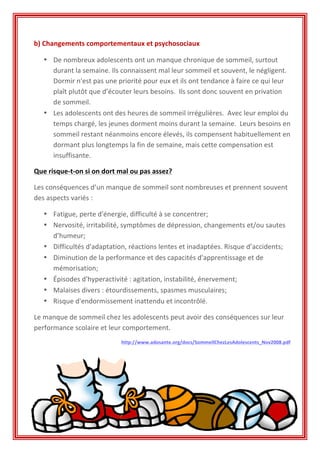 b)	
  Changements	
  comportementaux	
  et	
  psychosociaux	
  
• De	
  nombreux	
  adolescents	
  ont	
  un	
  manque	
  chronique	
  de	
  sommeil,	
  surtout	
  
durant	
  la	
  semaine.	
  Ils	
  connaissent	
  mal	
  leur	
  sommeil	
  et	
  souvent,	
  le	
  négligent.	
  	
  
Dormir	
  n'est	
  pas	
  une	
  priorité	
  pour	
  eux	
  et	
  ils	
  ont	
  tendance	
  à	
  faire	
  ce	
  qui	
  leur	
  
plaît	
  plutôt	
  que	
  d’écouter	
  leurs	
  besoins.	
  	
  Ils	
  sont	
  donc	
  souvent	
  en	
  privation	
  
de	
  sommeil.	
  	
  
• Les	
  adolescents	
  ont	
  des	
  heures	
  de	
  sommeil	
  irrégulières.	
  	
  Avec	
  leur	
  emploi	
  du	
  
temps	
  chargé,	
  les	
  jeunes	
  dorment	
  moins	
  durant	
  la	
  semaine.	
  	
  Leurs	
  besoins	
  en	
  
sommeil	
  restant	
  néanmoins	
  encore	
  élevés,	
  ils	
  compensent	
  habituellement	
  en	
  
dormant	
  plus	
  longtemps	
  la	
  fin	
  de	
  semaine,	
  mais	
  cette	
  compensation	
  est	
  
insuffisante.	
  	
  
Que	
  risque-­‐t-­‐on	
  si	
  on	
  dort	
  mal	
  ou	
  pas	
  assez?	
  
Les	
  conséquences	
  d’un	
  manque	
  de	
  sommeil	
  sont	
  nombreuses	
  et	
  prennent	
  souvent	
  
des	
  aspects	
  variés	
  :	
  
• Fatigue,	
  perte	
  d'énergie,	
  difficulté	
  à	
  se	
  concentrer;	
  
• Nervosité,	
  irritabilité,	
  symptômes	
  de	
  dépression,	
  changements	
  et/ou	
  sautes	
  
d’humeur;	
  
• Difficultés	
  d'adaptation,	
  réactions	
  lentes	
  et	
  inadaptées.	
  Risque	
  d’accidents;	
  
• Diminution	
  de	
  la	
  performance	
  et	
  des	
  capacités	
  d'apprentissage	
  et	
  de	
  
mémorisation;	
  
• Épisodes	
  d'hyperactivité	
  :	
  agitation,	
  instabilité,	
  énervement;	
  
• Malaises	
  divers	
  :	
  étourdissements,	
  spasmes	
  musculaires;	
  
• Risque	
  d'endormissement	
  inattendu	
  et	
  incontrôlé.	
  
Le	
  manque	
  de	
  sommeil	
  chez	
  les	
  adolescents	
  peut	
  avoir	
  des	
  conséquences	
  sur	
  leur	
  
performance	
  scolaire	
  et	
  leur	
  comportement.	
  
http://www.adosante.org/docs/SommeilChezLesAdolescents_Nov2008.pdf	
  
	
  
	
  
	
  
	
  
 