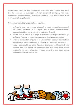 En	
  gestion	
  du	
  stress,	
  l'activité	
  physique	
  est	
  essentielle.	
  	
  Elle	
  s'attaque	
  au	
  stress	
  à	
  
tous	
   les	
   niveaux:	
   ses	
   avantages	
   sont	
   non	
   seulement	
   physiques,	
   mais	
   aussi	
  
émotionnels,	
  intellectuels	
  et	
  sociaux	
  -­‐	
  absolument	
  tout	
  ce	
  qui	
  peut	
  être	
  affecté	
  par	
  
le	
  stress	
  dans	
  le	
  corps	
  humain.	
  	
  
	
  
Pratiquer	
  de	
  l’activité	
  physique	
  de	
  façon	
  régulière	
  :	
  
	
  
• renforce	
   le	
   coeur,	
   les	
   poumons	
   et	
   accroît	
   la	
   masse	
   musculaire,	
   renforçant	
  
ainsi	
   votre	
   résistance	
   à	
   la	
   fatigue,	
   aux	
   maladies	
   cardiovasculaires,	
  
respiratoires	
  et	
  à	
  de	
  nombreux	
  autres	
  problèmes	
  de	
  santé;	
  
• relâche	
  dans	
  le	
  cerveau	
  et	
  le	
  corps	
  les	
  substances	
  chimiques	
  naturelles	
  qui	
  
renforcent	
  l'humeur	
  et	
  augmentent	
  votre	
  énergie	
  physique	
  et	
  mentale;	
  
• améliore	
  la	
  circulation	
  sanguine	
  au	
  cerveau	
  et	
  libère	
  les	
  neurotransmetteurs	
  
qui	
  améliorent	
  la	
  concentration	
  et	
  la	
  mémoire,	
  et	
  contribue	
  à	
  vous	
  calmer	
  ;	
  	
  
• procure	
   des	
   activités	
   de	
   loisirs,	
   l'occasion	
   d'échanger	
   socialement	
   et	
   vous	
  
implique	
   dans	
   une	
   activité	
   de	
   compétition	
   des	
   plus	
   saines;	
   votre	
   estime	
  
personnelle	
   en	
   sera	
   rehaussée,	
   et	
   vous	
   apprendrez	
   que	
   vous	
   pouvez	
  
améliorer	
  vos	
  perspectives	
  de	
  vie.	
  
	
  
	
  
	
  
	
  
	
  
	
  
	
  
	
  
	
  
	
  
	
  
	
  
	
  
	
  
 