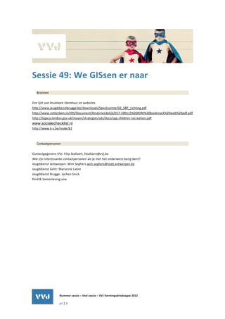 Sessie 49: We GISsen er naar
  Bronnen

Een lijst van bruikbare literatuur en websites.
http://www.jeugddienstbrugge.be/downloads/Speelruimte/02_SBP_richting.pdf
http://www.rotterdam.nl/JOS/Document/Kindvriendelijk/017-100115%20KIWI%20bookmark%20web%20pdf.pdf
http://legacy.london.gov.uk/mayor/strategies/sds/docs/spg-children-recreation.pdf
www.socialechecklist.nl
http://www.k-s.be/node/82



  Contactpersonen

Contactgegevens VVJ: Filip Stallaert, fstallaert@vvj.be
Wie zijn interessante contactpersonen als je met het onderwerp bezig bent?
Jeugddienst Antwerpen: Wim Seghers wim.seghers@stad.antwerpen.be
Jeugddienst Gent: Marianne Labre
Jeugddienst Brugge: Jochen Snick
Kind & Samenleving vzw




                  Nummer sessie – titel sessie – VVJ Vormingsdriedaagse 2012

                  p1 | 2
 