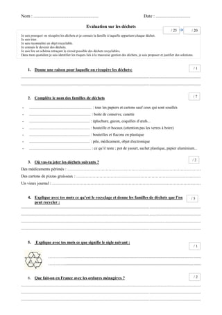 Nom : .......................................................... Date : ............................... 
Evaluation sur les déchets 
Je sais pourquoi on récupère les déchets et je connais la famille à laquelle appartient chaque déchet. 
Je sais trier. Je sais reconnaître un objet recyclable. Je connais le devenir des déchets. 
Je sais lire un schéma retraçant le circuit possible des déchets recyclables. 
Dans mon quotidien je sais identifier les risques liés à la mauvaise gestion des déchets, je sais proposer et justifier des solutions. 
1. Donne une raison pour laquelle on récupère les déchets: 
............................................................................................................................................................................... 
............................................................................................................................................................................... 
2. Complète le nom des familles de déchets 
- ............................................................. : tous les papiers et cartons sauf ceux qui sont souillés 
- ............................................................... : boite de conserve, canette 
- .............................................................. : épluchure, gazon, coquilles d’oeufs... 
- .............................................................. : bouteille et bocaux (attention pas les verres à boire) 
- .............................................................. : bouteilles et flacons en plastique 
- .............................................................. : pile, médicament, objet électronique 
- ............................................................... : ce qu’il reste ; pot de yaourt, sachet plastique, papier aluminium... 
3. Où vas-tu jeter les déchets suivants ? 
Des médicaments périmés : …………………………………….……………………………………….……… 
Des cartons de pizzas graisseux : ………………………………………………………………………….…… 
Un vieux journal : ………………………………………………………………………………………….…… 
4. Explique avec tes mots ce qu’est le recyclage et donne les familles de déchets que l’on peut recycler : 
............................................................................................................................................................................... 
............................................................................................................................................................................... 
............................................................................................................................................................................... 
............................................................................................................................................................................... 
5. Explique avec tes mots ce que signifie le sigle suivant : 
…………..................................................................................................................................... 
…………..................................................................................................................................... 
6. Que fait-on en France avec les ordures ménagères ? 
............................................................................................................................................................................... 
............................................................................................................................................................................... 
............................................................................................................................................................................... 
/ 1 
/ 7 
/ 2 
/ 5 
/ 1 
/ 2 
/ 25 
/ 20  
