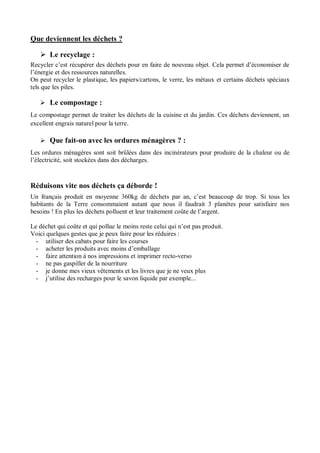 Nom : .......................................................... Date : ............................... 
Que deviennent les déchets ? 
 Le recyclage : 
Recycler c’est récupérer des déchets pour en faire de nouveau objet. Cela permet d’économiser de l’énergie et des ressources naturelles. 
On peut recycler le plastique, les papiers/cartons, le verre, les métaux et certains déchets spéciaux tels que les piles. 
 Le compostage : 
Le compostage permet de traiter les déchets de la cuisine et du jardin. Ces déchets deviennent, un excellent engrais naturel pour la terre. 
 Que fait-on avec les ordures ménagères ? : 
Les ordures ménagères sont soit brûlées dans des incinérateurs pour produire de la chaleur ou de l’électricité, soit stockées dans des décharges. 
Réduisons vite nos déchets ça déborde ! 
Un français produit en moyenne 360kg de déchets par an, c’est beaucoup de trop. Si tous les habitants de la Terre consommaient autant que nous il faudrait 3 planètes pour satisfaire nos besoins ! En plus les déchets polluent et leur traitement coûte de l’argent. 
Le déchet qui coûte et qui pollue le moins reste celui qui n’est pas produit. 
Voici quelques gestes que je peux faire pour les réduires : 
- utiliser des cabats pour faire les courses 
- acheter les produits avec moins d’emballage 
- faire attention à nos impressions et imprimer recto-verso 
- ne pas gaspiller de la nourriture 
- je donne mes vieux vêtements et les livres que je ne veux plus 
- j’utilise des recharges pour le savon liquide par exemple... 
 
