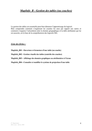 F. Guerreiro
Mise à jour : Janvier 2009
8
MapInfo_B - Gestion des tables (ou couches)
La gestion des tables est essentielle pour bien démarrer l’apprentissage du logiciel.
Bien comprendre comment s’organisent les couches les unes par rapport aux autres et
comment s’organise l’articulation entre la donnée géographique et la table attributaire qui lui
est associée, est la base de la compréhension des logiciels SIG.
Liste des fiches :
MapInfo_B01 - Ouverture et fermeture d’une table (ou couche)
MapInfo_B02 - Gestion visuelle des tables (contrôle des couches)
MapInfo_B03 - Affichage des données graphiques ou attributaires à l’écran
MapInfo_B04 - Connaître et modifier le système de projection d’une table
 