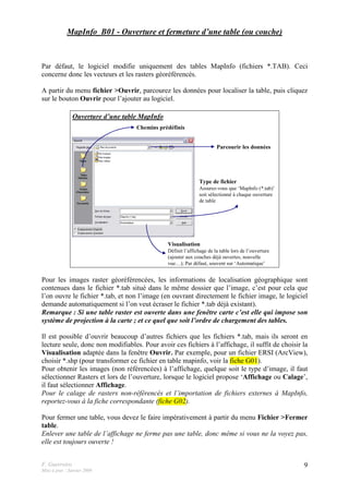 F. Guerreiro
Mise à jour : Janvier 2009
9
MapInfo_B01 - Ouverture et fermeture d’une table (ou couche)
Par défaut, le logiciel modifie uniquement des tables MapInfo (fichiers *.TAB). Ceci
concerne donc les vecteurs et les rasters géoréférencés.
A partir du menu fichier >Ouvrir, parcourez les données pour localiser la table, puis cliquez
sur le bouton Ouvrir pour l’ajouter au logiciel.
Type de fichier
Assurez-vous que ‘MapInfo (*.tab)’
soit sélectionné à chaque ouverture
de table
Parcourir les données
Chemins prédéfinis
Visualisation
Définit l’affichage de la table lors de l’ouverture
(ajouter aux couches déjà ouvertes, nouvelle
vue…); Par défaut, souvent sur ‘Automatique’
Ouverture d’une table MapInfo
Pour les images raster géoréférencées, les informations de localisation géographique sont
contenues dans le fichier *.tab situé dans le même dossier que l’image, c’est pour cela que
l’on ouvre le fichier *.tab, et non l’image (en ouvrant directement le fichier image, le logiciel
demande automatiquement si l’on veut écraser le fichier *.tab déjà existant).
Remarque : Si une table raster est ouverte dans une fenêtre carte c’est elle qui impose son
système de projection à la carte ; et ce quel que soit l’ordre de chargement des tables.
Il est possible d’ouvrir beaucoup d’autres fichiers que les fichiers *.tab, mais ils seront en
lecture seule, donc non modifiables. Pour avoir ces fichiers à l’affichage, il suffit de choisir la
Visualisation adaptée dans la fenêtre Ouvrir. Par exemple, pour un fichier ERSI (ArcView),
choisir *.shp (pour transformer ce fichier en table mapinfo, voir la fiche G01).
Pour obtenir les images (non référencées) à l’affichage, quelque soit le type d’image, il faut
sélectionner Rasters et lors de l’ouverture, lorsque le logiciel propose ‘Affichage ou Calage’,
il faut sélectionner Affichage.
Pour le calage de rasters non-référencés et l’importation de fichiers externes à MapInfo,
reportez-vous à la fiche correspondante (fiche G02).
Pour fermer une table, vous devez le faire impérativement à partir du menu Fichier >Fermer
table.
Enlever une table de l’affichage ne ferme pas une table, donc même si vous ne la voyez pas,
elle est toujours ouverte !
 