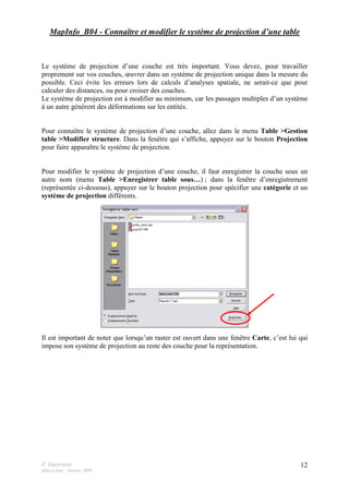 F. Guerreiro
Mise à jour : Janvier 2009
12
MapInfo_B04 - Connaître et modifier le système de projection d’une table
Le système de projection d’une couche est très important. Vous devez, pour travailler
proprement sur vos couches, œuvrer dans un système de projection unique dans la mesure du
possible. Ceci évite les erreurs lors de calculs d’analyses spatiale, ne serait-ce que pour
calculer des distances, ou pour croiser des couches.
Le système de projection est à modifier au minimum, car les passages multiples d’un système
à un autre génèrent des déformations sur les entités.
Pour connaître le système de projection d’une couche, allez dans le menu Table >Gestion
table >Modifier structure. Dans la fenêtre qui s’affiche, appuyez sur le bouton Projection
pour faire apparaître le système de projection.
Pour modifier le système de projection d’une couche, il faut enregistrer la couche sous un
autre nom (menu Table >Enregistrer table sous…) ; dans la fenêtre d’enregistrement
(représentée ci-dessous), appuyer sur le bouton projection pour spécifier une catégorie et un
système de projection différents.
Il est important de noter que lorsqu’un raster est ouvert dans une fenêtre Carte, c’est lui qui
impose son système de projection au reste des couche pour la représentation.
 