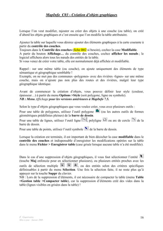 F. Guerreiro
Mise à jour : Janvier 2009
16
MapInfo_C03 - Création d’objets graphiques
Lorsque l’on veut modifier, rajouter ou créer des objets à une couche (ou table), on créé
d’abord les objets graphiques et c’est ensuite que l’on modifie la table attributaire.
Ajoutez la table sur laquelle vous désirez ajouter des éléments graphiques à la carte courante à
partir du contrôle des couches.
Toujours dans le Contrôle des couches (fiche B02 si besoin), cochez la case Modifiable.
A partir du bouton Affichage… du contrôle des couches, cochez afficher les nœuds ; le
logiciel affichera alors tous les nœuds des entités de la table.
Si vous venez de créer votre table, elle est normalement déjà affichée et modifiable.
Rappel : sur une même table (ou couche), on ajoute uniquement des éléments de type
sémantique et géographique semblable !
Exemple, on ne met pas des communes -polygones- avec des rivières -lignes- sur une même
couche, mais on n’ajoute pas non plus des routes et des rivières, malgré leur type
géographique identique.
Avant de commencer la création d’objets, vous pouvez définir leur style (couleur,
épaisseur…) à partir du menu Options >Style (soit polygone, ligne ou symbole).
NB : Menu Affichage pour les versions antérieures à MapInfo 7.5.
Selon le type d’objets géographiques que vous voulez créer, vous avez plusieurs outils :
Pour une table de polygones, utilisez l’outil polygone (ou les autres outils de formes
géométriques prédéfinies pleines) de la barre de dessin.
Pour une table de lignes, utilisez l’outil ligne , polyligne ou arc de cercle de la
barre de dessin.
Pour une table de points, utilisez l’outil symbole de la barre de dessin.
Lorsque la création est terminée, il est important de bien décocher la case modifiable dans le
contrôle des couches et indispensable d’enregistrer les modifications opérées sur la table
dans le menu Fichier > Enregistrer table (case grisée lorsque aucune table n’a été modifiée).
Dans le cas d’une suppression d’objets géographiques, il vous faut sélectionner l’entité
(touche Maj enfoncée pour en sélectionner plusieurs), ou plusieurs entités proches avec les
outils de sélection multiple , ou des entités selon des critères spécifiques
définissables à partir du menu Sélection. Une fois la sélection faite, il ne reste plus qu’à
appuyer sur la touche Suppr du clavier.
NB : Lors de la suppression d’éléments, il est nécessaire de compacter la table (menu Table
>Gestion table >Compacter table), car la suppression d’éléments créé des vides dans la
table (lignes visibles en grisées dans la table) !
 