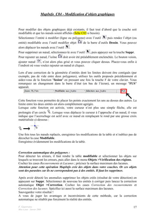 F. Guerreiro
Mise à jour : Janvier 2009
17
MapInfo_C04 - Modification d’objets graphiques
Pour modifier des objets graphiques déjà existants, il faut tout d’abord que la couche soit
modifiable et que les nœuds soient affichés (fiche C03 si besoin).
Sélectionnez l’entité à modifier (ligne ou polygone) avec l’outil puis rendez l’objet (ou
entité) modifiable avec l’outil modifier objet de la barre d’outils Dessin. Vous pouvez
alors déplacer les nœuds avec l’outil .
Pour supprimer un nœud, sélectionnez-le avec l’outil , puis appuyez sur la touche Suppr.
Pour rajouter un nœud, l’icône doit avoir été préalablement enclenchée. Le bouton voisin,
ajouter nœud , n’est alors plus grisé et vous pouvez cliquer dessus. Placez-vous enfin à
l’endroit où vous voulez rajouter un nœud et cliquez.
Lors d’une correction de la géométrie d’entités dont les limites doivent être contiguës (par
exemple, pas de vide entre deux polygones), utilisez les outils proposés précédemment et
aidez-vous de la fonction "fusion" en pressant une fois la touche F de votre clavier. Vous
remarquez un changement dans la barre d’état (en bas de l’écran), un message "FUS"
apparaît.
Cette fonction vous permettre de placer les points exactement les uns au dessus des autres. La
limite entre les deux entités est alors complètement agrégée.
Lorsque cette fonction est activée, votre curseur n’est plus une simple flèche, elle est
prolongée d’un cercle . Lorsque vous déplacez le curseur à l’approche d’un nœud, il vous
indique que l’accrochage est actif avec ce nœud en remplaçant le rond par une grosse croix
matérialisée ci-dessous :
Une fois tous les nœuds replacés, enregistrez les modifications de la table et n’oubliez pas de
décocher la case Modifiable.
Enregistrez évidemment les modifications de la table.
Correction automatique des polygones :
Pour détecter les erreurs, il faut rendre la table modifiable et sélectionner les objets sur
lesquels se trouvent les erreurs, puis aller dans le menu Objets >Vérification des régions.
Cochez les cases Recouvrements et Lacunes ; précisez la surface maximum des lacunes.
Attention pour cette opération MapInfo crée des objets dans votre couches. Or ces objets
sont des parasites car ils ne correspondent pas à des entités. Il faut les supprimer.
Après avoir détecté les anomalies supprimez les objets créés (résultat de votre détection) en
appuyant sur Suppr. Sélectionnez de nouveau les entités à corriger puis lancez la correction
automatique Objet >Correction. Cochez les cases Correction des recouvrements et
Correction des lacunes. Spécifiez ici aussi la surface maximum des lacunes.
Sauvegardez votre résultat !
A vous de juger les avantages et inconvénients de cette méthode, car la correction
automatique ne rétablit pas forcément la réalité des entités.
 