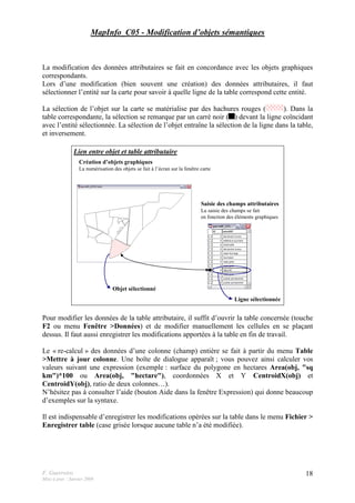 F. Guerreiro
Mise à jour : Janvier 2009
18
MapInfo_C05 - Modification d’objets sémantiques
La modification des données attributaires se fait en concordance avec les objets graphiques
correspondants.
Lors d’une modification (bien souvent une création) des données attributaires, il faut
sélectionner l’entité sur la carte pour savoir à quelle ligne de la table correspond cette entité.
La sélection de l’objet sur la carte se matérialise par des hachures rouges ( ). Dans la
table correspondante, la sélection se remarque par un carré noir ( ) devant la ligne coïncidant
avec l’entité sélectionnée. La sélection de l’objet entraîne la sélection de la ligne dans la table,
et inversement.
Lien entre objet et table attributaire
Création d’objets graphiques
La numérisation des objets se fait à l’écran sur la fenêtre carte
Saisie des champs attributaires
La saisie des champs se fait
en fonction des éléments graphiques
Ligne sélectionnée
Objet sélectionné
Pour modifier les données de la table attributaire, il suffit d’ouvrir la table concernée (touche
F2 ou menu Fenêtre >Données) et de modifier manuellement les cellules en se plaçant
dessus. Il faut aussi enregistrer les modifications apportées à la table en fin de travail.
Le « re-calcul » des données d’une colonne (champ) entière se fait à partir du menu Table
>Mettre à jour colonne. Une boîte de dialogue apparaît ; vous pouvez ainsi calculer vos
valeurs suivant une expression (exemple : surface du polygone en hectares Area(obj, "sq
km")*100 ou Area(obj, "hectare"), coordonnées X et Y CentroidX(obj) et
CentroidY(obj), ratio de deux colonnes…).
N’hésitez pas à consulter l’aide (bouton Aide dans la fenêtre Expression) qui donne beaucoup
d’exemples sur la syntaxe.
Il est indispensable d’enregistrer les modifications opérées sur la table dans le menu Fichier >
Enregistrer table (case grisée lorsque aucune table n’a été modifiée).
 