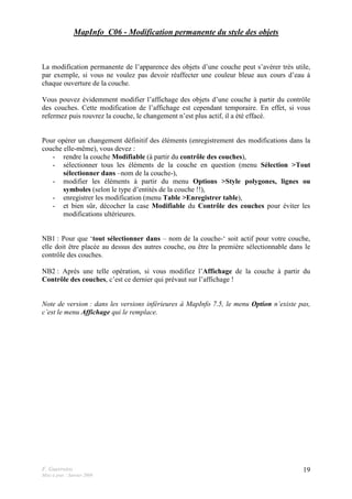 F. Guerreiro
Mise à jour : Janvier 2009
19
MapInfo_C06 - Modification permanente du style des objets
La modification permanente de l’apparence des objets d’une couche peut s’avérer très utile,
par exemple, si vous ne voulez pas devoir réaffecter une couleur bleue aux cours d’eau à
chaque ouverture de la couche.
Vous pouvez évidemment modifier l’affichage des objets d’une couche à partir du contrôle
des couches. Cette modification de l’affichage est cependant temporaire. En effet, si vous
refermez puis rouvrez la couche, le changement n’est plus actif, il a été effacé.
Pour opérer un changement définitif des éléments (enregistrement des modifications dans la
couche elle-même), vous devez :
- rendre la couche Modifiable (à partir du contrôle des couches),
- sélectionner tous les éléments de la couche en question (menu Sélection >Tout
sélectionner dans –nom de la couche-),
- modifier les éléments à partir du menu Options >Style polygones, lignes ou
symboles (selon le type d’entités de la couche !!),
- enregistrer les modification (menu Table >Enregistrer table),
- et bien sûr, décocher la case Modifiable du Contrôle des couches pour éviter les
modifications ultérieures.
NB1 : Pour que ‘tout sélectionner dans – nom de la couche-‘ soit actif pour votre couche,
elle doit être placée au dessus des autres couche, ou être la première sélectionnable dans le
contrôle des couches.
NB2 : Après une telle opération, si vous modifiez l’Affichage de la couche à partir du
Contrôle des couches, c’est ce dernier qui prévaut sur l’affichage !
Note de version : dans les versions inférieures à MapInfo 7.5, le menu Option n’existe pas,
c’est le menu Affichage qui le remplace.
 