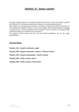 F. Guerreiro
Mise à jour : Janvier 2009
20
MapInfo_D - Analyse spatiale
L’analyse spatiale participe au traitement même des données à partir de requêtes spatiales
bien définies ou d’actions qui permettent de répondre à un questionnement précis.
Une requête est une opération qui consiste à interroger une partie de la table de données (ou
table attributaire). MapInfo facilite le recours aux requêtes SQL (Structured Query Langage)
en proposant une interface graphique pour interroger la base de données. Une requête SQL
produit une table qui va contenir la ou les réponses.
Les requêtes peuvent porter aussi bien sur des données attributaires que sur des objets
géographiques.
Liste des fiches :
MapInfo_D01 - Requête attributaire simple
MapInfo_D02 - Requête attributaire complexe / Jointure de tables
MapInfo_D03 - Requête géographique / Jointure spatiale
MapInfo_D04 - Outils d’analyse directe
MapInfo_D05 - Outils d’analyse Cible/Pochoir
 