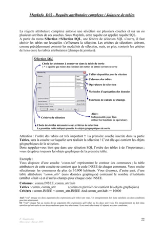 F. Guerreiro
Mise à jour : Janvier 2009
22
MapInfo_D02 - Requête attributaire complexe / Jointure de tables
La requête attributaire complexe autorise une sélection sur plusieurs couches et sur un ou
plusieurs attributs de ces couches. Sous MapInfo, cette requête est appelée requête SQL.
A partir du menu Sélection >Sélection SQL, une fenêtre de sélection SQL s’ouvre, il faut
choisir les tables sur lesquelles s’effectuera la sélection. Les critères de sélections doivent,
comme précédemment contenir les modalités de sélection, mais, en plus, contenir les critères
de liens entre les tables attributaires (champs de jointure).
Sélection SQL
Tables disponibles pour la sélection
Colonnes des tables
Opérateurs de sélection
Méthodes d’agrégation des données
Fonctions de calculs de champs
Aide :
Indispensable pour bien
utiliser les fonctions ou opérateurs
Choix des colonnes à conserver dans la table de sortie
« * » signifie que toutes les colonnes des tables en entrée seront en sortie
Choix des tables nécessaires aux critères de sélection
La première table indiquée possède les objets géographiques de sortie
Critères de sélection
Attention : l’ordre des tables est très important !! La première couche inscrite dans la partie
Tables, sera la couche sur laquelle sera réalisée la sélection ! C’est elle qui contient les objets
géographiques de la sélection.
Donc rappelez-vous bien que dans une sélection SQL l’ordre des tables à de l’importance ;
vous récupérez toujours les objets graphiques de la première table.
Exemple :
Vous disposez d’une couche ‘comm.tab’ représentant le contour des communes ; la table
attributaire de cette couche ne contient que le code INSEE de chaque commune. Vous voulez
sélectionner les communes de plus de 10.000 habitants. Vous disposez, d’autre part, d’une
table attributaire ‘comm_attr’ (sans données graphiques) contenant le nombre d’habitants
(attribut « hab ») et d’autres champs pour chaque code INSEE.
Colonnes : comm.INSEE, comm_attr.hab
Tables : comm, comm_attr (comm en premier car contient les objets graphiques)
Critères : comm.INSEE = comm_attr.INSEE And comm_attr.hab >= 10000
And :"vrai" lorsque ses deux arguments (les expressions qu'il relie) sont vrais. Un enregistrement doit donc satisfaire ces deux conditions
pour être sélectionné.
Or :"vrai" lorsque l'un au moins de ses arguments (les expressions qu'il relie) ou les deux sont vrais. Un enregistrement ne doit donc
satisfaire qu'une seule de ces deux conditions pour être sélectionné. Il est aussi sélectionné s'il répond aux deux conditions.
 