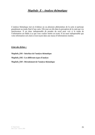 F. Guerreiro
Mise à jour : Janvier 2009
26
MapInfo_E - Analyse thématique
L’analyse thématique met en évidence un ou plusieurs phénomènes de la carte et participe
grandement au rendu final d’une carte. Elle joue un rôle dans la perception de la carte par vos
interlocuteur. Il est donc indispensable de prendre du recul pour voir si le rendu de
l’information est fidèle à ce que vous vouliez mettre en avant. Il est aussi indispensable que
votre information soit claire et non noyée dans une masse d’informations inutiles.
Liste des fiches :
MapInfo_E01 - Interface de l’analyse thématique
MapInfo_E02 - Les différents types d’analyse
MapInfo_E03 - Déroulement de l’analyse thématique
 