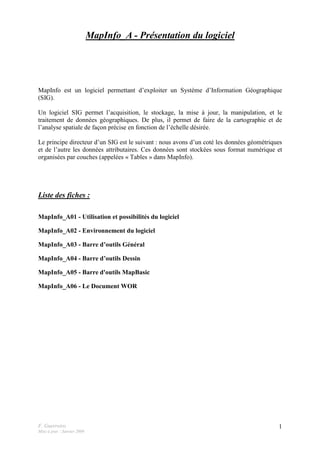 F. Guerreiro
Mise à jour : Janvier 2009
1
MapInfo_A - Présentation du logiciel
MapInfo est un logiciel permettant d’exploiter un Système d’Information Géographique
(SIG).
Un logiciel SIG permet l’acquisition, le stockage, la mise à jour, la manipulation, et le
traitement de données géographiques. De plus, il permet de faire de la cartographie et de
l’analyse spatiale de façon précise en fonction de l’échelle désirée.
Le principe directeur d’un SIG est le suivant : nous avons d’un coté les données géométriques
et de l’autre les données attributaires. Ces données sont stockées sous format numérique et
organisées par couches (appelées « Tables » dans MapInfo).
Liste des fiches :
MapInfo_A01 - Utilisation et possibilités du logiciel
MapInfo_A02 - Environnement du logiciel
MapInfo_A03 - Barre d’outils Général
MapInfo_A04 - Barre d’outils Dessin
MapInfo_A05 - Barre d'outils MapBasic
MapInfo_A06 - Le Document WOR
 