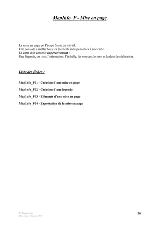 F. Guerreiro
Mise à jour : Janvier 2009
30
MapInfo_F - Mise en page
La mise en page est l’étape finale du travail.
Elle consiste à mettre tous les éléments indispensables à une carte.
La carte doit contenir impérativement :
Une légende, un titre, l’orientation, l’échelle, les sources, le nom et la date de réalisation.
Liste des fiches :
MapInfo_F01 - Création d’une mise en page
MapInfo_F02 - Création d’une légende
MapInfo_F03 - Eléments d’une mise en page
MapInfo_F04 - Exportation de la mise en page
 