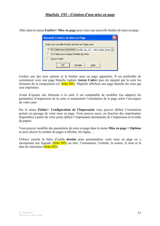 F. Guerreiro
Mise à jour : Janvier 2009
31
MapInfo_F01 - Création d’une mise en page
Allez dans le menu Fenêtre> Mise en page pour créer une nouvelle fenêtre de mise en page :
Cochez une des trois options et la fenêtre mise en page apparaîtra. Il est préférable de
commencer avec une page blanche (option Aucun Cadre) puis de rajouter par la suite les
éléments de la composition (cf. fiche F02). MapInfo affichera une page blanche (la zone qui
sera imprimée).
Avant d’ajouter des éléments à la carte il est souhaitable de modifier (ou adapter) les
paramètres d’impression de la carte et notamment l’orientation de la page selon l’envergure
de votre carte.
Par le menu Fichier> Configuration de l’Impression vous pouvez définir l’orientation
portait ou paysage de votre mise en page. Vous pouvez aussi, en fonction des imprimantes
disponibles à partir de votre poste définir l’imprimante destinataire de l’impression et la taille
du papier.
Vous pouvez modifier des paramètres de mise en page dans le menu Mise en page > Options
et ainsi choisir le nombre de pages à afficher, les règles…
Utilisez ensuite la barre d’outils dessins pour personnaliser votre mise en page en y
incorporant une légende (fiche F02) un titre, l’orientation, l’échelle, la source, le nom et la
date de réalisation (fiche F03).
 