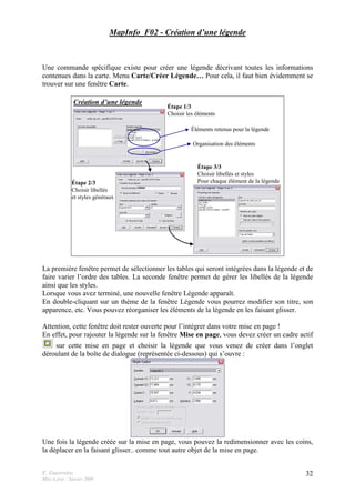 F. Guerreiro
Mise à jour : Janvier 2009
32
MapInfo_F02 - Création d’une légende
Une commande spécifique existe pour créer une légende décrivant toutes les informations
contenues dans la carte. Menu Carte/Créer Légende… Pour cela, il faut bien évidemment se
trouver sur une fenêtre Carte.
Création d’une légende
Étape 1/3
Choisir les éléments
Étape 2/3
Choisir libellés
et styles généraux
Étape 3/3
Choisir libellés et styles
Pour chaque élément de la légende
Éléments retenus pour la légende
Organisation des éléments
La première fenêtre permet de sélectionner les tables qui seront intégrées dans la légende et de
faire varier l’ordre des tables. La seconde fenêtre permet de gérer les libellés de la légende
ainsi que les styles.
Lorsque vous avez terminé, une nouvelle fenêtre Légende apparaît.
En double-cliquant sur un thème de la fenêtre Légende vous pourrez modifier son titre, son
apparence, etc. Vous pouvez réorganiser les éléments de la légende en les faisant glisser.
Attention, cette fenêtre doit rester ouverte pour l’intégrer dans votre mise en page !
En effet, pour rajouter la légende sur la fenêtre Mise en page, vous devez créer un cadre actif
sur cette mise en page et choisir la légende que vous venez de créer dans l’onglet
déroulant de la boîte de dialogue (représentée ci-dessous) qui s’ouvre :
Une fois la légende créée sur la mise en page, vous pouvez la redimensionner avec les coins,
la déplacer en la faisant glisser.. comme tout autre objet de la mise en page.
 