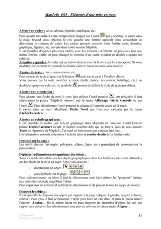 F. Guerreiro
Mise à jour : Janvier 2009
33
MapInfo_F03 - Eléments d’une mise en page
Ajouter un cadre : carte, tableau, légende, graphique, etc.
Pour ajouter un cadre à votre composition cliquez sur l’outil puis dessinez le cadre dans
la page. Quand vous relâchez le clic gauche une fenêtre apparaît vous demandant de
déterminer le contenu du cadre. Les cadres peuvent contenir toute fenêtre carte, données,
graphique, légende, etc. ouverte dans votre session MapInfo.
Il est possible d’ajouter plusieurs cadres avec les éléments différents ou plusieurs fois une
même fenêtre. Enfin on peut changer le contenu d’un cadre existant en double cliquant sur
celui-ci.
Attention cependant le cadre est en liaison directe avec la fenêtre qui lui correspond. Si vous
modifiez par exemple le zoom de la fenêtre carte le zoom du cadre sera modifié.
Ajouter du texte : titre, commentaires, etc.
Pour ajouter du texte cliquez sur le bouton puis sur la carte à l’endroit désiré.
Vous pouvez par la suite modifier le texte (taille, police, orientation, habillage, etc.) en
double-cliquant sur celui-ci. Le symbole permet de définir le style de texte par défaut.
Ajouter une orientation :
Pour ajouter une flèche de nord il vous faut utiliser l’outil punaise . Au préalable il faut
sélectionner la police "MapInfo Arrows" par le menu Affichage >Style Symbole ou par
l’outil . Puis sélectionnez l’outil punaise et cliquez à l’endroit voulu de la page.
Il existe aussi un outil MapBasic Flèche Nord que l’on peut exécuter par le menu
(Outils/Exécuter…).
Ajouter un échelle graphique :
Il est possible de mettre une échelle graphique dans MapInfo en installant l’outil Échelle
(menu Outils/Exécuter) ouvrir le fichier scalebar.mbx qui se trouve dans le sous-dossier
Tools du répertoire de MapInfo. Cet outil ne fonctionne pas toujours très bien.
Une alternative consiste à dessiner l’échelle dans la couche dessin de la fenêtre carte.
Dessiner sur la page :
Les outils dessins (rectangle, polygone, ellipse, ligne, etc.) permettent de personnaliser la
présentation.
Déplacer/redimensionner/supprimer des objets :
Tous les outils utilisables sur les objets géographiques dans les fenêtres cartes sont utilisables
sur les objets de la mise en page. Ainsi vous pouvez :
- sélectionner un objet :
- vous déplacer sur la page :
Pour redimensionner un objet il faut le sélectionner puis faire glisser les "poignées" situées
aux coins du rectangle englobant l’objet.
Pour supprimer un élément il suffit de le sélectionner et de presser la touche suppr du clavier.
Disposer les objets :
Il est possible de disposer les objets par rapport à la page (aligner à gauche, aligner à droite,
centrer). Pour cela il faut sélectionner l’objet puis faire un clic droit et dans le menu lancer
l’option Aligner… De la même façon on peut disposer un ensemble d’objets les uns par
rapport aux autres en les sélectionnant tous puis en utilisant le même menu Aligner…
 