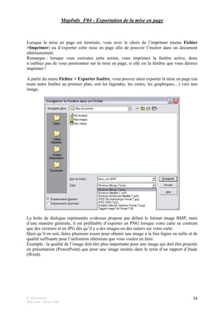 F. Guerreiro
Mise à jour : Janvier 2009
34
MapInfo_F04 - Exportation de la mise en page
Lorsque la mise en page est terminée, vous avez le choix de l’imprimer (menu Fichier
>Imprimer) ou d’exporter cette mise en page afin de pouvoir l’insérer dans un document
ultérieurement.
Remarque : lorsque vous exécutez cette action, vous imprimez la fenêtre active, donc
n’oubliez pas de vous positionner sur la mise en page, si elle est la fenêtre que vous désirez
imprimer !
A partir du menu Fichier > Exporter fenêtre, vous pouvez ainsi exporter la mise en page (ou
toute autre fenêtre au premier plan, soit les légendes, les cartes, les graphiques…) vers une
image.
La boîte de dialogue représentée ci-dessus propose par défaut le format image BMP, mais
d’une manière générale, il est préférable d’exporter en PNG lorsque votre carte ne contient
que des vecteurs et en JPG dès qu’il y a des images ou des rasters sur votre carte.
Quoi qu’il en soit, faites plusieurs essais pour obtenir une image à la fois légère en taille et de
qualité suffisante pour l’utilisation ultérieure que vous voulez en faire.
Exemple : la qualité de l’image doit être plus importante pour une image qui doit être projetée
en présentation (PowerPoint) que pour une image insérée dans le texte d’un rapport d’étude
(Word).
 