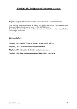 F. Guerreiro
Mise à jour : Janvier 2009
35
MapInfo_G - Intégration de données externes
MapInfo vous permet de travailler avec des données provenant de logiciels différents.
Sous MapInfo, beaucoup de format de fichiers sont lisibles directement. Ceci est valable pour
les formats dBase, Excel, Access, Lotus 1-2-3 et ASCII délimité.
Cependant, l’ouverture directe de nombreux formats sous MapInfo ne permet que de les lire,
il ne sont pas modifiables.
Liste des fiches :
MapInfo_G01 - Import / Export de données vecteurs (MIF, SHP…)
MapInfo_G02 - Géoréférencement de données rasters
MapInfo_G03 - Intégration de données tabulaires (xls, txt…)
MapInfo_G04 – Lien aux bases de données ODBC/DBMS (Access…)
 