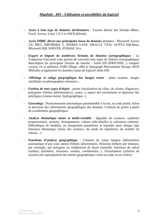 F. Guerreiro
Mise à jour : Janvier 2009
2
MapInfo_A01 - Utilisation et possibilités du logiciel
- Accès à tout type de données attributaires : Lecture directe des formats dBase,
Excel, Access, Lotus 1-2-3 et ASCII délimité.
- Accès ODBC direct aux principales bases de données distantes : Microsoft Access
2.0, DB/2, IMFORMIX 5, INGRES 6.4/04, ORACLE 7/8/8i, GUPTA SQLBase,
Microsoft SQL SERVER, SYBASE 10.x.
- Export et Import de nombreux formats de données cartographiques : Le
Traducteur Universel vous permet de convertir tous types de fichiers cartographiques
dans/depuis les principaux formats du marché : AutoCAD (DWG/DXF, y compris
version 14 et attributs), ESRI (Shape, e00) et Intergraph Microstation Design, DGN
MSLinks et également les données issues du logiciel Atlas GIS.
- Affichage et calage géographique des images raster : plans scannés, images
satellitales ou photographies aériennes...
- Gestion de tous types d'objets : points (localisation de villes, de clients, d'agences),
polygones (limites administratives, zones...), aspect des croisements et épaisseur des
polylignes (réseau routier, hydrographique...).
- Géocodage : Positionnement automatique paramétrable à la rue, au code postal. Selon
la précision des informations géographiques des données. Création de points à partir
de coordonnées géographiques.
- Analyse thématique mono et multi-variable : dégradés de couleurs, symboles
proportionnels, secteurs, histogrammes, valeurs individuelles et coloration continue.
bibliothèque de modèles, en enregistrant paramètres et légendes pour chaque type
d'analyse thématique (choix des couleurs, du mode de répartition, du nombre de
classes,...).
- Fonctions d’analyse géographique : Création de zones tampon (délimitation
automatique d’une zone autour d'objets sélectionnés), Sélection d'objets par distance,
par rectangle, par polygone ou simplement de façon manuelle, fonctions de calcul
(surface, périmètre, moyenne, somme, coordonnées...), Sectorisation (création de
secteurs par regroupement des entités géographiques selon un code ou un critère).
 