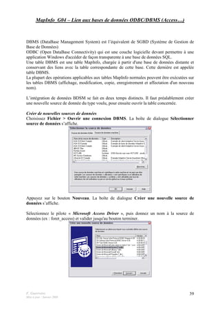 F. Guerreiro
Mise à jour : Janvier 2009
39
MapInfo_G04 – Lien aux bases de données ODBC/DBMS (Access…)
DBMS (DataBase Management System) est l’équivalent de SGBD (Système de Gestion de
Base de Données)
ODBC (Open DataBase Connectivity) qui est une couche logicielle devant permettre à une
application Windows d'accéder de façon transparente à une base de données SQL.
Une table DBMS est une table MapInfo, chargée à partir d'une base de données distante et
conservant des liens avec la table correspondante de cette base. Cette dernière est appelée
table DBMS.
La plupart des opérations applicables aux tables MapInfo normales peuvent être exécutées sur
les tables DBMS (affichage, modification, copie, enregistrement et affectation d'un nouveau
nom).
L’intégration de données BDSM se fait en deux temps distincts. Il faut préalablement créer
une nouvelle source de donnée du type voulu, pour ensuite ouvrir la table concernée.
Créer de nouvelles sources de données
Choisissez Fichier > Ouvrir une connexion DBMS. La boîte de dialogue Sélectionner
source de données s’affiche.
Appuyez sur le bouton Nouveau. La boîte de dialogue Créer une nouvelle source de
données s’affiche.
Sélectionnez le pilote « Microsoft Access Driver », puis donnez un nom à la source de
données (ex : foret_access) et valider jusqu'au bouton terminer.
 