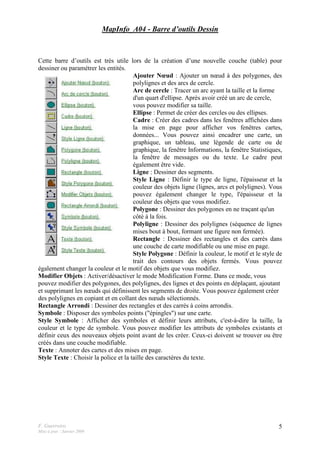 F. Guerreiro
Mise à jour : Janvier 2009
5
MapInfo_A04 - Barre d’outils Dessin
Cette barre d’outils est très utile lors de la création d’une nouvelle couche (table) pour
dessiner ou paramétrer les entités.
Ajouter Nœud : Ajouter un nœud à des polygones, des
polylignes et des arcs de cercle.
Arc de cercle : Tracer un arc ayant la taille et la forme
d'un quart d'ellipse. Après avoir créé un arc de cercle,
vous pouvez modifier sa taille.
Ellipse : Permet de créer des cercles ou des ellipses.
Cadre : Créer des cadres dans les fenêtres affichées dans
la mise en page pour afficher vos fenêtres cartes,
données... Vous pouvez ainsi encadrer une carte, un
graphique, un tableau, une légende de carte ou de
graphique, la fenêtre Informations, la fenêtre Statistiques,
la fenêtre de messages ou du texte. Le cadre peut
également être vide.
Ligne : Dessiner des segments.
Style Ligne : Définir le type de ligne, l'épaisseur et la
couleur des objets ligne (lignes, arcs et polylignes). Vous
pouvez également changer le type, l'épaisseur et la
couleur des objets que vous modifiez.
Polygone : Dessiner des polygones en ne traçant qu'un
côté à la fois.
Polyligne : Dessiner des polylignes (séquence de lignes
mises bout à bout, formant une figure non fermée).
Rectangle : Dessiner des rectangles et des carrés dans
une couche de carte modifiable ou une mise en page.
Style Polygone : Définir la couleur, le motif et le style de
trait des contours des objets fermés. Vous pouvez
également changer la couleur et le motif des objets que vous modifiez.
Modifier Objets : Activer/désactiver le mode Modification Forme. Dans ce mode, vous
pouvez modifier des polygones, des polylignes, des lignes et des points en déplaçant, ajoutant
et supprimant les nœuds qui définissent les segments de droite. Vous pouvez également créer
des polylignes en copiant et en collant des nœuds sélectionnés.
Rectangle Arrondi : Dessiner des rectangles et des carrés à coins arrondis.
Symbole : Disposer des symboles points ("épingles") sur une carte.
Style Symbole : Afficher des symboles et définir leurs attributs, c'est-à-dire la taille, la
couleur et le type de symbole. Vous pouvez modifier les attributs de symboles existants et
définir ceux des nouveaux objets point avant de les créer. Ceux-ci doivent se trouver ou être
créés dans une couche modifiable.
Texte : Annoter des cartes et des mises en page.
Style Texte : Choisir la police et la taille des caractères du texte.
 