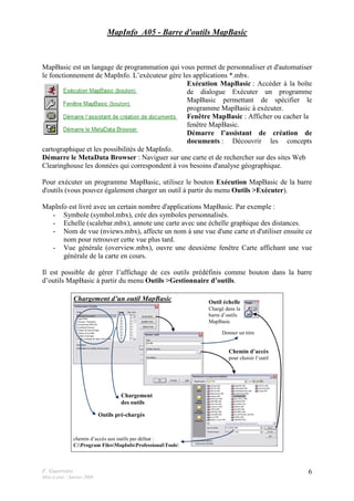 F. Guerreiro
Mise à jour : Janvier 2009
6
MapInfo_A05 - Barre d'outils MapBasic
MapBasic est un langage de programmation qui vous permet de personnaliser et d'automatiser
le fonctionnement de MapInfo. L’exécuteur gère les applications *.mbx.
Exécution MapBasic : Accéder à la boîte
de dialogue Exécuter un programme
MapBasic permettant de spécifier le
programme MapBasic à exécuter.
Fenêtre MapBasic : Afficher ou cacher la
fenêtre MapBasic.
Démarre l’assistant de création de
documents : Découvrir les concepts
cartographique et les possibilités de MapInfo.
Démarre le MetaData Browser : Naviguer sur une carte et de rechercher sur des sites Web
Clearinghouse les données qui correspondent à vos besoins d'analyse géographique.
Pour exécuter un programme MapBasic, utilisez le bouton Exécution MapBasic de la barre
d'outils (vous pouvez également charger un outil à partir du menu Outils >Exécuter).
MapInfo est livré avec un certain nombre d'applications MapBasic. Par exemple :
- Symbole (symbol.mbx), crée des symboles personnalisés.
- Echelle (scalebar.mbx), annote une carte avec une échelle graphique des distances.
- Nom de vue (nviews.mbx), affecte un nom à une vue d'une carte et d'utiliser ensuite ce
nom pour retrouver cette vue plus tard.
- Vue générale (overview.mbx), ouvre une deuxième fenêtre Carte affichant une vue
générale de la carte en cours.
Il est possible de gérer l’affichage de ces outils prédéfinis comme bouton dans la barre
d’outils MapBasic à partir du menu Outils >Gestionnaire d’outils.
Outil échelle
Chargé dans la
barre d’outils
MapBasic
Outils pré-chargés
Chargement d’un outil MapBasic
chemin d’accès aux outils par défaut :
C:Program FilesMapInfoProfessionalTools
Chargement
des outils
Donner un titre
Chemin d’accès
pour choisir l’outil
 