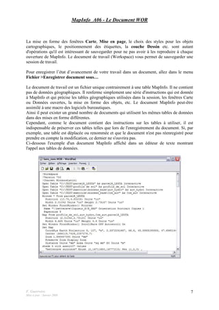 F. Guerreiro
Mise à jour : Janvier 2009
7
MapInfo_A06 - Le Document WOR
La mise en forme des fenêtres Carte, Mise en page, le choix des styles pour les objets
cartographiques, le positionnement des étiquettes, la couche Dessin etc. sont autant
d'opérations qu'il est intéressant de sauvegarder pour ne pas avoir à les reproduire à chaque
ouverture de MapInfo. Le document de travail (Workspace) vous permet de sauvegarder une
session de travail.
Pour enregistrer l’état d’avancement de votre travail dans un document, allez dans le menu
Fichier >Enregistrer document sous…
Le document de travail est un fichier unique contrairement à une table MapInfo. Il ne contient
pas de données géographiques. Il renferme simplement une série d'instructions qui est donnée
à MapInfo et qui précise les tables géographiques utilisées dans la session, les fenêtres Carte
ou Données ouvertes, la mise en forme des objets, etc. Le document MapInfo peut-être
assimilé à une macro des logiciels bureautiques.
Ainsi il peut exister un grand nombre de documents qui utilisent les mêmes tables de données
dans des mises en forme différentes.
Cependant, comme le document contient des instructions sur les tables à utiliser, il est
indispensable de préserver ces tables telles que lors de l'enregistrement du document. Si, par
exemple, une table est déplacée ou renommée et que le document n'est pas réenregistré pour
prendre en compte la modification, ce dernier ne s'ouvrira pas.
Ci-dessous l'exemple d'un document MapInfo affiché dans un éditeur de texte montrant
l'appel aux tables de données.
 