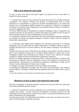 Piliers de la démarche smart grids
La mise en place d’un réseau smart grid s’appuie sur plusieurs leviers. Nous allons ici
détailler les deux principaux.
1. L’outil de base visant à la mise en place d’un réseau smart grid est le compteur électrique
« intelligent ». Ce compteur constitue une interface de communication entre le réseau
électrique et le consommateur et permet de recueillir automatiquement et en continu des
données sur la consommation globale d’énergie d’un logement. L’objectif est d’impliquer
l’occupant en lui faisant mieux comprendre sa consommation afin de l’aider à la maîtriser à
travers une adaptation de l’offre.
En France, ERDF procède à l’installation de compteurs intelligents Linky. Ce dispositif a été
introduit en priorité sur des quartiers à vocation smart grids (voir encadré Issygrid en page 3)
mais est progressivement en cours de déploiement sur tout le territoire.
A cela peuvent s’ajouter d’autres innovations issues des technologies domotiques, permettant
par exemple de contrôler des appareils ménagers à distance, toujours dans une optique de
maîtrise des consommations.
2. Le deuxième enjeu faisant partie intégrante de la démarche smart grid est le stockage
énergétique. Très peu utilisé dans les réseaux traditionnels, car difficile à mettre en place, le
stockage électrique trouve un nouvel intérêt au sein des réseaux intelligents. Son intérêt est
double :
Il permet d’une part de gérer l’intermittence des énergies renouvelables. En effet, la part de
plus en plus importante occupée par ces dernières (photovoltaïque et éolien), dans le mix
énergétique comporte une intermittence qui impose le recours à des solutions de stockage
combinée à l’emploi d’EnR non intermittentes (cogénération, biomasse).
De plus, il contribue également au lissage des pointes. Il peut être introduit à n’importe quel
niveau dans la chaîne de valeur de l’électricité et aura un rôle différent en fonction de son
positionnement : optimisation de la flexibilité du producteur, équilibrage en temps réel du
réseau ou encore optimisation des factures pour l’usager.
Le stockage s’envisage à petite échelle, en tant que variable d’ajustement.
Le stockage peut également s’envisager sous une forme autre qu’électrique : plus simple à
mettre en place, le stockage de chaleur peut être également être mis en place dans ce type de
réseau.
Le sujet du stockage sera traité plus précisément dans une autre fiche.
Obstacles à la mise en place d’une démarche smart grids
De par les technologies et questions nouvelles suscitées par la mise en place d’un smart grid,
de nombreux problèmes peuvent se poser.
1. Il faut être conscient que la bonne implication des consommateurs est obligatoire pour
constater des résultats : en effet, il faut que les habitants et occupants jouent le jeu afin
d’optimiser leur consommation à l’aide des outils fournis. Cela passe nécessairement par une
phase d’information et de sensibilisation.
Les gains peuvent donc être difficilement perceptibles à court terme, le temps de la mise au
point, à la fois humaine et matérielle, du réseau.
 