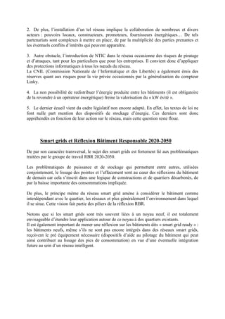 2. De plus, l’installation d’un tel réseau implique la collaboration de nombreux et divers
acteurs : pouvoirs locaux, constructeurs, promoteurs, fournisseurs énergétiques… De tels
partenariats sont complexes à mettre en place, de par la multiplicité des parties prenantes et
les éventuels conflits d’intérêts qui peuvent apparaître.
3. Autre obstacle, l’introduction de NTIC dans le réseau occasionne des risques de piratage
et d’attaques, tant pour les particuliers que pour les entreprises. Il convient donc d’appliquer
des protections informatiques à tous les nœuds du réseau.
La CNIL (Commission Nationale de l’Informatique et des Libertés) a également émis des
réserves quant aux risques pour la vie privée occasionnés par la généralisation du compteur
Linky.
4. La non possibilité de redistribuer l’énergie produite entre les bâtiments (il est obligatoire
de la revendre à un opérateur énergétique) freine la valorisation du « kW évité ».
5. Le dernier écueil vient du cadre législatif non encore adapté. En effet, les textes de loi ne
font nulle part mention des dispositifs de stockage d’énergie. Ces derniers sont donc
appréhendés en fonction de leur action sur le réseau, mais cette question reste floue.
Smart grids et Réflexion Bâtiment Responsable 2020-2050
De par son caractère transversal, le sujet des smart grids est fortement lié aux problématiques
traitées par le groupe de travail RBR 2020-2050.
Les problématiques de puissance et de stockage qui permettent entre autres, utilisées
conjointement, le lissage des pointes et l’effacement sont au cœur des réflexions du bâtiment
de demain car cela s’inscrit dans une logique de constructions et de quartiers décarbonés, de
par la baisse importante des consommations impliquée.
De plus, le principe même du réseau smart grid amène à considérer le bâtiment comme
interdépendant avec le quartier, les réseaux et plus généralement l’environnement dans lequel
il se situe. Cette vision fait partie des piliers de la réflexion RBR.
Notons que si les smart grids sont très souvent liées à un noyau neuf, il est totalement
envisageable d’étendre leur application autour de ce noyau à des quartiers existants.
Il est également important de mener une réflexion sur les bâtiments dits « smart grid ready » :
les bâtiments neufs, même s’ils ne sont pas encore intégrés dans des réseaux smart grids,
reçoivent le pré équipement nécessaire (dispositifs d’aide au pilotage du bâtiment qui peut
ainsi contribuer au lissage des pics de consommation) en vue d’une éventuelle intégration
future au sein d’un réseau intelligent.
 