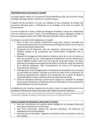 Illustration avec un cas concret : Issygrid
Le projet Issygrid, réalisé sur la commune d’Issy-les-Moulineaux (92), est le premier réseau
intelligent d’énergie réalisé à l’échelle d’un quartier français.
L’objectif est de permettre à la ville, aux habitants et aux entreprises de réaliser des
économies d’énergie grâce à l’effacement et au stockage et de lisser les pointes de
consommation.
La mise en place de ce réseau, pilotée par Bouygues Immobilier a requis une collaboration
entre de nombreux acteurs : mairie d’Issy-les-Moulineaux, Alstom, Bouygues Energie et
Services, Bouygues telecom, EDF, ERDF, Microsoft, Schneider Electric, Steria et Total.
Les mesures suivantes ont été appliquées sur Issygrid :
Mise en place d’un système d’information conçu pour analyser l’ensemble des
ressources de production et les consommations d’énergie du quartier en lien avec le
réseau de distribution d’électricité.
Equipement de 94 logements avec des compteurs communicants Linky et des
systèmes d’alerte et de comparaison des consommations enregistrées avec le
voisinage.
Dispositif de stockage de froid produit et stocké au cours de la nuit et restitué au
cours de la journée qui suit : cette expérience d’effacement a permis d’économiser
environ 500kWh pendant 1h30, lors d’une journée de grande chaleur. Ce même
dispositif de stockage permet également de piloter la vitesse de charge des batteries
de 8 véhicules électriques, selon l’encombrement du réseau et le planning de
réservation des utilisateurs.
Eclairage public rendu intelligent grâce à l’installation de lampadaires communicants
qui permettent de moduler l’éclairage en fonction du trafic et de la luminosité. Les
économies potentiellement réalisées sont importantes car ce poste de dépense
représente 40% de la facture d’électricité d’une collectivité territoriale.
Poste de distribution électrique communicant équipé d’un dispositif de stockage
(conçu à partir de batteries recyclées de véhicules électriques) et relié aux panneaux
photovoltaïques d’une tour du quartier.
Le déploiement de nouveaux programmes est prévu à court et moyen terme dans le but
d’améliorer l’efficacité du réseau smart grid et de l’élargir aux quartiers alentours.
Il a été choisi de faire un zoom sur le cas Issygrid car il présente un catalogue complet des solutions smart grids
d’aujourd’hui. Cependant, de nombreux autres projets sont en cours de réalisation en France.
Autres exemples de réalisations smart grids en France :
Nice Grid : contribution d’un quartier solaire intelligent et du stockage d’électricité
pour gérer les pointes de consommation.
Lyon Smart Community : gestion des véhicules électriques, des bâtiments et
développement du photovoltaïque.
GreenLys (Lyon et Grenoble) : intégration amont/aval autour du compteur Linky en
zone urbaine.
 