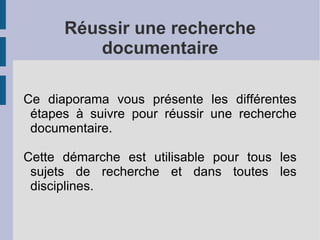 Réussir une recherche documentaire Ce diaporama vous présente les différentes étapes à suivre pour réussir une recherche documentaire.  Cette démarche est utilisable pour tous les sujets de recherche et dans toutes les disciplines. 