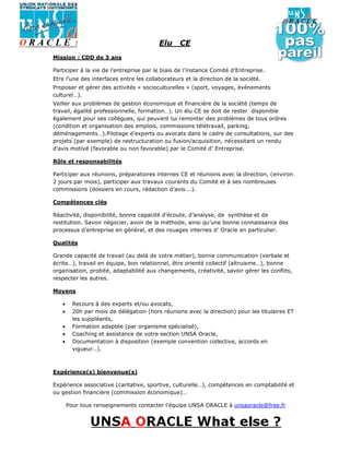 Elu     CE
Mission : CDD de 3 ans

Participer à la vie de l’entreprise par le biais de l’instance Comité d’Entreprise.
Etre l’une des interfaces entre les collaborateurs et la direction de la société.
Proposer et gérer des activités « socioculturelles » (sport, voyages, événements
culturel…).
Veiller aux problèmes de gestion économique et financière de la société (temps de
travail, égalité professionnelle, formation…). Un élu CE se doit de rester disponible
également pour ses collègues, qui peuvent lui remonter des problèmes de tous ordres
(condition et organisation des emplois, commissions télétravail, parking,
déménagements…).Pilotage d’experts ou avocats dans le cadre de consultations, sur des
projets (par exemple) de restructuration ou fusion/acquisition, nécessitant un rendu
d’avis motivé (favorable ou non favorable) par le Comité d’ Entreprise.

Rôle et responsabilités

Participer aux réunions, préparatoires internes CE et réunions avec la direction, (environ
2 jours par mois), participer aux travaux courants du Comité et à ses nombreuses
commissions (dossiers en cours, rédaction d’avis….).

Compétences clés

Réactivité, disponibilité, bonne capacité d’écoute, d’analyse, de synthèse et de
restitution. Savoir négocier, avoir de la méthode, ainsi qu’une bonne connaissance des
processus d’entreprise en général, et des rouages internes d’ Oracle en particulier.

Qualités

Grande capacité de travail (au delà de votre métier), bonne communication (verbale et
écrite…), travail en équipe, bon relationnel, être orienté collectif (altruisme…), bonne
organisation, probité, adaptabilité aux changements, créativité, savoir gérer les conflits,
respecter les autres.

Moyens

   •     Recours à des experts et/ou avocats,
   •     20h par mois de délégation (hors réunions avec la direction) pour les titulaires ET
         les suppléants,
   •     Formation adaptée (par organisme spécialisé),
   •     Coaching et assistance de votre section UNSA Oracle,
   •     Documentation à disposition (exemple convention collective, accords en
         vigueur…).



Expérience(s) bienvenue(s)

Expérience associative (caritative, sportive, culturelle…), compétences en comptabilité et
ou gestion financière (commission économique)…

       Pour tous renseignements contacter l’équipe UNSA ORACLE à unsaoracle@free.fr
 