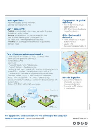 Les usages clients
• Raccorder des sites en Très-Haut Débit.
• Sécuriser les raccordements fibre.
Les “+” Connect’FH
• Fiabilité : une technologie pérenne avec une qualité de service
équivalente à la fibre optique.
• Rapidité : un déploiement simplifié par rapport à la fibre
dans les zones blanches/grises ; pas de génie civil
(les frais d'accès sont indépendants de la distance).
• Proximité : un accompagnement commercial et opérationnel
à chaque étape.
Réseau TDF
Site TDF POP Opérateur
Transport Ethernet
Site
Client ﬁnal Emplacement
Tronc de Collecte
Caractéristiques techniques du service
• Débits proposés en standard: 10, 20, 50, 100 et 150 Mb/s.
• Bande-passante garantie et symétrique.
• Transport des VLANs.
• Couverture:
- Plus de 60% de la France Métropolitaine,
- Plus de 1950 points d'accès au service.
• Livraison du trafic sur un tronc de collecte dans un point de
présence du réseau TDF sur interface Ethernet (cuivre ou
optique, FE ou GE).
• Qualité de service: utilisation de fréquences soumises à
licences contrôlées par l’ARCEP pour se prémunir de toute
interférence.
• Accès à notre service client «TDF Contact» 24 h/24 et 7 j/7.
• Service administré 24 h/24 et 7 j/7 par le centre de supervision
de TDF.
• Extranet client.
• Options: GTR 4 h 24 h/24 et 7j/7, sécurisation.
Engagements de
qualité de service
• Taux de disponibilité
annuel: 99,85% à 99,95%.
• GTR: 4 h en Heures Ouvrées
ou Heures Non Ouvrées.
Objectifs de qualité
de service
• Temps de transit ≤ 30 ms
pour du trafic national.
• Gigue ≤ 5 ms.
• Taux de perte de paquets
≤ 0,1%.
Portail d’éligibilité
• Outil permettant d'obtenir
la faisabilité technique et
l'enveloppe budgétaire.
• Accessible sur PC, tablettes
et smartphones.
Nos équipes sont à votre
disposition pour vous
accompagner dans
votre projet
Contactez-nous par mail :
contact.operateur@tdf.fr
Novembre2016
 