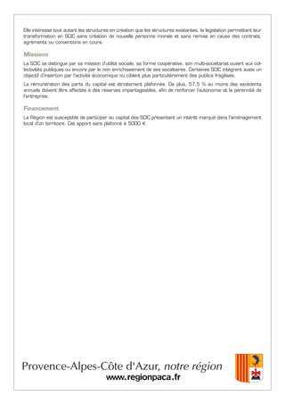 Elle intéresse tout autant les structures en création que les structures existantes, la législation permettant leur
transformation en SCIC sans création de nouvelle personne morale et sans remise en cause des contrats,
agréments ou conventions en cours.
Missions
La SCIC se distingue par sa mission d’utilité sociale, sa forme coopérative, son multi-sociétariat ouvert aux col-
lectivités publiques ou encore par le non enrichissement de ses sociétaires. Certaines SCIC intègrent aussi un
objectif d’insertion par l’activité économique ou ciblent plus particulièrement des publics fragilisés.
La rémunération des parts du capital est étroitement plafonnée. De plus, 57,5 % au moins des excédents
annuels doivent être affectés à des réserves impartageables, afin de renforcer l’autonomie et la pérennité de
l’entreprise.
Financement
La Région est susceptible de participer au capital des SCIC présentant un intérêt marqué dans l'aménagement
local d'un territoire. Cet apport sera plafonné à 5000 €.
 