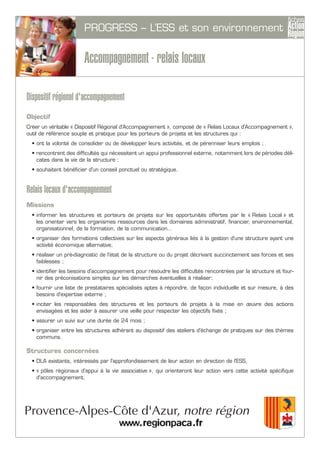PROGRESS – L’ESS et son environnement
Accompagnement - relais locaux
Dispositif régional d'accompagnement
Objectif
Créer un véritable « Dispositif Régional d'Accompagnement », composé de « Relais Locaux d'Accompagnement »,
outil de référence souple et pratique pour les porteurs de projets et les structures qui :
• ont la volonté de consolider ou de développer leurs activités, et de pérenniser leurs emplois ;
• rencontrent des difficultés qui nécessitent un appui professionnel externe, notamment lors de périodes déli-
cates dans la vie de la structure ;
• souhaitent bénéficier d'un conseil ponctuel ou stratégique.
Relais locaux d'accompagnement
Missions
• informer les structures et porteurs de projets sur les opportunités offertes par le « Relais Local » et
les orienter vers les organismes ressources dans les domaines administratif, financier, environnemental,
organisationnel, de la formation, de la communication…
• organiser des formations collectives sur les aspects généraux liés à la gestion d'une structure ayant une
activité économique alternative,
• réaliser un pré-diagnostic de l'état de la structure ou du projet décrivant succinctement ses forces et ses
faiblesses ;
• identifier les besoins d'accompagnement pour résoudre les difficultés rencontrées par la structure et four-
nir des préconisations simples sur les démarches éventuelles à réaliser;
• fournir une liste de prestataires spécialisés aptes à répondre, de façon individuelle et sur mesure, à des
besoins d'expertise externe ;
• inciter les responsables des structures et les porteurs de projets à la mise en œuvre des actions
envisagées et les aider à assurer une veille pour respecter les objectifs fixés ;
• assurer un suivi sur une durée de 24 mois ;
• organiser entre les structures adhérant au dispositif des ateliers d'échange de pratiques sur des thèmes
communs.
Structures concernées
• DLA existants, intéressés par l'approfondissement de leur action en direction de l'ESS,
• « pôles régionaux d'appui à la vie associative », qui orienteront leur action vers cette activité spécifique
d'accompagnement.
 