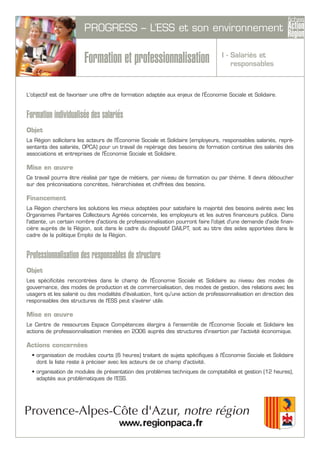 PROGRESS – L’ESS et son environnement
Formation et professionnalisation
L'objectif est de favoriser une offre de formation adaptée aux enjeux de l’Économie Sociale et Solidaire.
Formation individualisée des salariés
Objet
La Région sollicitera les acteurs de l'Économie Sociale et Solidaire (employeurs, responsables salariés, repré-
sentants des salariés, OPCA) pour un travail de repérage des besoins de formation continue des salariés des
associations et entreprises de l'Économie Sociale et Solidaire.
Mise en œuvre
Ce travail pourra être réalisé par type de métiers, par niveau de formation ou par thème. Il devra déboucher
sur des préconisations concrètes, hiérarchisées et chiffrées des besoins.
Financement
La Région cherchera les solutions les mieux adaptées pour satisfaire la majorité des besoins avérés avec les
Organismes Paritaires Collecteurs Agréés concernés, les employeurs et les autres financeurs publics. Dans
l'attente, un certain nombre d'actions de professionnalisation pourront faire l'objet d'une demande d'aide finan-
cière auprès de la Région, soit dans le cadre du dispositif DAILPT, soit au titre des aides apportées dans le
cadre de la politique Emploi de la Région.
Professionnalisation des responsables de structure
Objet
Les spécificités rencontrées dans le champ de l'Économie Sociale et Solidaire au niveau des modes de
gouvernance, des modes de production et de commercialisation, des modes de gestion, des relations avec les
usagers et les salarié ou des modalités d'évaluation, font qu'une action de professionnalisation en direction des
responsables des structures de l'ESS peut s'avérer utile.
Mise en œuvre
Le Centre de ressources Espace Compétences élargira à l'ensemble de l'Économie Sociale et Solidaire les
actions de professionnalisation menées en 2006 auprès des structures d'insertion par l'activité économique.
Actions concernées
• organisation de modules courts (6 heures) traitant de sujets spécifiques à l'Économie Sociale et Solidaire
dont la liste reste à préciser avec les acteurs de ce champ d'activité.
• organisation de modules de présentation des problèmes techniques de comptabilité et gestion (12 heures),
adaptés aux problématiques de l’ESS.
I - Salariés et
responsables
 