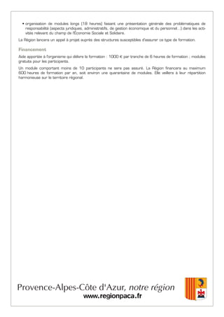 • organisation de modules longs (18 heures) faisant une présentation générale des problématiques de
responsabilité (aspects juridiques, administratifs, de gestion économique et du personnel…) dans les acti-
vités relevant du champ de l'Économie Sociale et Solidaire.
La Région lancera un appel à projet auprès des structures susceptibles d'assurer ce type de formation.
Financement
Aide apportée à l'organisme qui délivre la formation : 1000 € par tranche de 6 heures de formation ; modules
gratuits pour les participants.
Un module comportant moins de 10 participants ne sera pas assuré. La Région financera au maximum
600 heures de formation par an, soit environ une quarantaine de modules. Elle veillera à leur répartition
harmonieuse sur le territoire régional.
 
