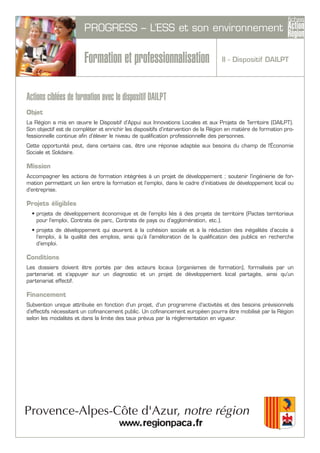 PROGRESS – L’ESS et son environnement
Formation et professionnalisation
Actions ciblées de formation avec le dispositif DAILPT
Objet
La Région a mis en œuvre le Dispositif d’Appui aux Innovations Locales et aux Projets de Territoire (DAILPT).
Son objectif est de compléter et enrichir les dispositifs d’intervention de la Région en matière de formation pro-
fessionnelle continue afin d’élever le niveau de qualification professionnelle des personnes.
Cette opportunité peut, dans certains cas, être une réponse adaptée aux besoins du champ de l'Économie
Sociale et Solidaire.
Mission
Accompagner les actions de formation intégrées à un projet de développement ; soutenir l’ingénierie de for-
mation permettant un lien entre la formation et l’emploi, dans le cadre d’initiatives de développement local ou
d’entreprise.
Projets éligibles
• projets de développement économique et de l’emploi liés à des projets de territoire (Pactes territoriaux
pour l’emploi, Contrats de parc, Contrats de pays ou d’agglomération, etc.).
• projets de développement qui œuvrent à la cohésion sociale et à la réduction des inégalités d’accès à
l’emploi, à la qualité des emplois, ainsi qu’à l’amélioration de la qualification des publics en recherche
d’emploi.
Conditions
Les dossiers doivent être portés par des acteurs locaux (organismes de formation), formalisés par un
partenariat et s’appuyer sur un diagnostic et un projet de développement local partagés, ainsi qu’un
partenariat effectif.
Financement
Subvention unique attribuée en fonction d’un projet, d’un programme d’activités et des besoins prévisionnels
d’effectifs nécessitant un cofinancement public. Un cofinancement européen pourra être mobilisé par la Région
selon les modalités et dans la limite des taux prévus par la règlementation en vigueur.
II - Dispositif DAILPT
 