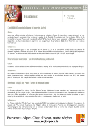 II - Finance
Solidaire
PROGRESS – L’ESS et son environnement
Financement
L’outil ESIA (Économie Solidaire et Insertion Active)
Objet
Avec une palette d'outils qui s'est enrichie depuis sa création - fonds de garantie à moyen et court terme,
contrat d'apport associatif, intervention en capital de la Société d'Investissement France Active (SIFA) et du
Fonds Commun de Placement Insertion Emploi (FCPIE), fonds d'amorçage associatif -, ESIA peut aujourd'hui
répondre à la plupart des besoins exprimés par les porteurs de projets de l'ESS et de l'Insertion par l'Activité
Économique.
Missions
Le renouvellement pour 7 ans à compter du 1er
janvier 2007 de la convention cadre relative aux fonds de
garantie régionaux montre la volonté de la Région de conforter l'Association ESIA, afin qu'elle puisse répondre
au mieux à la demande des associations et des structures d'insertion par l'activité économique.
Structures de financement : une diversification du partenariat
Objet
Soutien à l'action de structures de financement du champ de la finance responsable ou de l'épargne éthique.
Missions
Un certain nombre de sociétés financières se sont constituées au niveau national ; elles mettent en œuvre des
outils financiers (prêt, capital-risque) adaptés aux associations et entreprises œuvrant de l’ESS. La Région
pourra développer des coopérations avec certaines d'entre elles.
Ouverture à l’ESS des Plates-Formes d'Initiative Locale
Objet
En Provence-Alpes-Côte d'Azur, les 24 Plates-Formes d'Initiative Locale travaillent en partenariat avec les
acteurs clé de l'économie locale : collectivités territoriales, financeurs publics et privés, banques et organismes
financiers. Elles accueillent et 'informent les porteurs de projets, leur fournissent une aide technique et finan-
cière (prêt sans intérêt, intermédiation bancaire…), et assurent également un suivi.
Missions
La Région incite les PFIL à s'ouvrir aux projets de l'ESS. Les relations entre structures d'aide à l'émergence de
projets et PFIL seront favorisées. La Région aidera à l'embauche d'agents de développement capables
d'accompagner les entrepreneurs sur la période post-création dans le cadre des emplois d'utilité sociale
définis dans le Plan Régional pour l’Emploi.
 