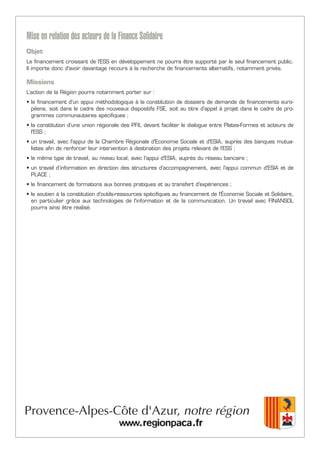 Mise en relation des acteurs de la Finance Solidaire
Objet
Le financement croissant de l'ESS en développement ne pourra être supporté par le seul financement public.
Il importe donc d'avoir davantage recours à la recherche de financements alternatifs, notamment privés.
Missions
L’action de la Région pourra notamment porter sur :
• le financement d'un appui méthodologique à la constitution de dossiers de demande de financements euro-
péens, soit dans le cadre des nouveaux dispositifs FSE, soit au titre d'appel à projet dans le cadre de pro-
grammes communautaires spécifiques ;
• la constitution d'une union régionale des PFIL devant faciliter le dialogue entre Plates-Formes et acteurs de
l'ESS ;
• un travail, avec l'appui de la Chambre Régionale d'Economie Sociale et d'ESIA, auprès des banques mutua-
listes afin de renforcer leur intervention à destination des projets relevant de l'ESS ;
• le même type de travail, au niveau local, avec l'appui d'ESIA, auprès du réseau bancaire ;
• un travail d’information en direction des structures d'accompagnement, avec l'appui commun d'ESIA et de
PLACE ;
• le financement de formations aux bonnes pratiques et au transfert d'expériences ;
• le soutien à la constitution d'outils-ressources spécifiques au financement de l'Économie Sociale et Solidaire,
en particulier grâce aux technologies de l'information et de la communication. Un travail avec FINANSOL
pourra ainsi être réalisé.
 