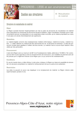 PROGRESS – L’ESS et son environnement
Soutien aux structures
Structures de mutualisation de matériel
Objet
La Région souhaite favoriser l'expérimentation de mise en place de structures de mutualisation de matériel
entre associations et entreprises de l'Économie Sociale et Solidaire. Cette mutualisation nécessite que le maté-
riel acheté le soit par une association ou une coopérative créée à cet effet, qui en restera propriétaire au moins
5 ans (plus si la durée d'amortissement est supérieure).
Modalités
Le matériel éligible concerne des investissements mobiliers (informatique, matériel de bureau, matériel rou-
lant...). L'utilité collective du matériel doit être démontrée lors de la demande de subvention. La liste des per-
sonnes morales étant appelées à l'utiliser doit être donnée. Le matériel n'est en aucune façon destiné à être
utilisé par des particuliers.
Financement
L'aide de la Région sera au maximum de 80 % de l'investissement réalisé, plafonnée à 10 000 €. Par contre,
aucune aide ne sera apportée au titre du fonctionnement de la structure. Les modalités de paiement sont cel-
les prévues par le règlement financier de la Région pour ce qui concerne les investissements.
Conditions
En cas de revente dans un délai inférieur à celui prévu ci-dessus, la Région se réserve la possibilité de deman-
der à la structure propriétaire du matériel le remboursement de tout ou partie de la subvention.
Restriction
Les aides ne peuvent en aucun cas s'appliquer à du remplacement de matériel. La Région mènera cette
expérimentation pendant 3 ans.
III - Mutualisation
de matériel
 