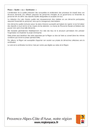 Phase « Qualité » ou « Certification »
L'amélioration de la qualité (réduction des non-qualités et amélioration des processus de travail) dans une
structure demande une réflexion associant les personnes chargées de sa gouvernance et l'ensemble du
personnel afin de définir des objectifs Qualité atteignables et acceptés de tous.
La rédaction d'un plan d'action qualité doit nécessairement être réalisée via une démarche participative
associant l'ensemble du personnel, ainsi que le management intermédiaire.
Une démarche qualité s'articule autour de plans d'actions successifs permettant de repérer et de formaliser
des objectifs à court terme et les moyens de les atteindre. Le champ de l'Économie Sociale et Solidaire doit
pouvoir tirer parti d'une telle démarche.
Elle nécessite généralement l'établissement d'un état des lieux de la structure permettant d'en préciser
l'organisation et d'expliciter le projet d'entreprise.
Cette phase peut bénéficier des aides apportées par la Région au titre de l'aide au conseil (dans les mêmes
conditions que durant la phase opérationnelle).
Par ailleurs, la Région est susceptible d'apporter son soutien aux projets de démarches collectives vers la
certification.
Le coût de la certification lui-même n'est par contre pas éligible aux aides de la Région.
 