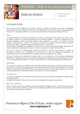 PROGRESS – L’ESS et son environnement
Soutien aux structures
Les couveuses d’activité
Dans le cadre du Plan Régional pour l’Emploi, la Région a décidé de renforcer son soutien aux dispositifs
d’accompagnement à la création d’activité. Parmi les dispositifs à l’?uvre dans notre région, s’est développé un
réseau de « couveuses d’activités » qui est l’un des plus anciens et des plus dynamique de France.
Objet
La couveuse permet au créateur de développer son projet et de le tester dans le cadre d’une mise en situa-
tion réelle. Il répond à une double préoccupation de la politique régionale : construire progressivement un
parcours d’insertion à partir d’un projet d’activité, utile au territoire, au « pays », au quartier et à leurs
habitants. L’entrepreneur « à l’essai » va pouvoir se confronter à la réalité du marché, produire et facturer
dans un cadre légal – aussi bien juridique que social et fiscal – mais sécurisé.
Le bénéficiaire a également la possibilité de s’inscrire dans une démarche d’apprentissage, d’acquisition de
savoirs, d’attitudes et d’aptitudes nécessaires à la bonne pratique du « métier d’entrepreneur ».
En amont du test et de l’hébergement juridique de l’activité, le parcours peut intégrer une phase de
vérification du projet et de sa faisabilité qui permettra par la suite une meilleure individualisation de
l’accompagnement et/ou éventuellement un repositionnement de la démarche de création.
Le type de parcours que propose la couveuse répond à une ingénierie et à des critères préalablement
déterminés, il nécessite que la structure porteuse développe des outils propres dont l’élaboration et la mise
en œuvre nécessitent de mobiliser une équipe d’intervenants aux compétences largement pluridisciplinaires.
Modalités
Les actions de couveuses sont dédiées à des travailleurs privés d’emploi ayant un projet de création d’activité
économique. À ce titre, ils peuvent bénéficier dés le démarrage de la phase de test de l’activité, d’un Contrat
d’Appui au Projet d’Entreprise (CAPE) conclu avec la structure qui met en œuvre l’accompagnement, ceci dans
la stricte application des dispositions prévues à cet effet par le décret d’application.
Financement
La couveuse d’activités est une initiative locale soutenue par les pouvoirs publics nécessairement dans le cadre
de cofinancements.
La Région est le premier financeur de ce mode d’accompagnement original et pragmatique.
Aide aux créateurs
Dans le cas des parcours qui intègrent une phase de pré-test, la Région pourra, conformément aux disposi-
tions du code du travail, octroyer, si nécessaire, des statuts de stagiaires de la formation professionnelle non
rémunérés ou rémunérés aux créateurs.
V - Les couveuses
d’activité
 