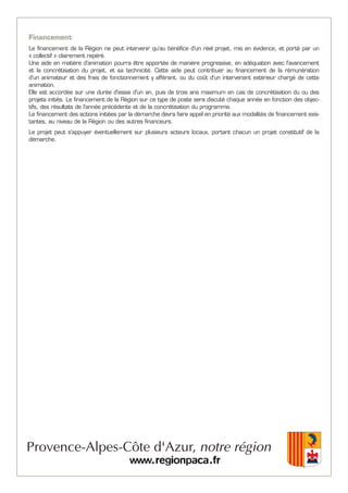 Financement
Le financement de la Région ne peut intervenir qu’au bénéfice d'un réel projet, mis en évidence, et porté par un
« collectif » clairement repéré.
Une aide en matière d'animation pourra être apportée de manière progressive, en adéquation avec l'avancement
et la concrétisation du projet, et sa technicité. Cette aide peut contribuer au financement de la rémunération
d'un animateur et des frais de fonctionnement y afférant, ou du coût d'un intervenant extérieur chargé de cette
animation.
Elle est accordée sur une durée d'essai d'un an, puis de trois ans maximum en cas de concrétisation du ou des
projets initiés. Le financement de la Région sur ce type de poste sera discuté chaque année en fonction des objec-
tifs, des résultats de l'année précédente et de la concrétisation du programme.
Le financement des actions initiées par la démarche devra faire appel en priorité aux modalités de financement exis-
tantes, au niveau de la Région ou des autres financeurs.
Le projet peut s'appuyer éventuellement sur plusieurs acteurs locaux, portant chacun un projet constitutif de la
démarche.
 