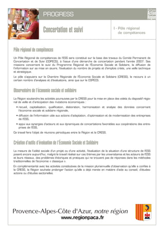 PROGRESS
Concertation et suivi
Pôle régional de compétences
Un Pôle Régional de compétences de l’ESS sera constitué sur la base des travaux du Comité Permanent de
Concertation et de Suivi (COPECS), à l’issue d’une démarche de concertation pendant l’année 2007. Ses
missions concernent le suivi du Programme Régional de l’Économie Sociale et Solidaire, la diffusion de
l’information sur sa mise en œuvre, l'évaluation du nombre de projets et d'emplois créés, une veille technique
et stratégique.
Le pôle s’appuiera sur la Chambre Régionale de l’Économie Sociale et Solidaire (CRESS), le recours à un
certain nombre d'analyses et d'évaluations, ainsi que sur le COPECS.
Observatoire de l’économie sociale et solidaire
La Région soutiendra les activités poursuivies par la CRESS pour la mise en place des volets du dispositif régio-
nal de veille et d’anticipation des mutations économiques :
• recueil, capitalisation, qualification, élaboration, harmonisation et analyse des données concernant
l’économie sociale et solidaire régionale,
• diffusion de l’information utile aux actions d’adaptation, d’optimisation et de modernisation des entreprises
de l’ESS,
• appui aux synergies d’acteurs et aux dynamiques de concertations favorables aux coopérations des entre-
prises de l’ESS,
Ce travail fera l’objet de réunions périodiques entre la Région et la CRESS.
Création d’outils d’évaluation de l’Économie Sociale et Solidaire
La mesure de l'utilité sociale d'un projet ou d'une activité, l'évaluation de la situation d'une structure de l'ESS
posent encore aujourd'hui, malgré le travail réalisé sur ces thèmes par les universitaires et les acteurs de l'ESS
et leurs réseaux, des problèmes théoriques et pratiques qui ne trouvent pas de réponses dans les méthodes
traditionnelles de l'économie « classique ».
En complémentarité avec les activités constitutives de la mission pluriannuelle d’observation qu’elle a confiée à
la CRESS, la Région souhaite prolonger l'action qu'elle a déjà menée en matière d'aide au conseil, d'études-
actions ou d'études sectorielles.
I - Pôle régional
de compétences
 