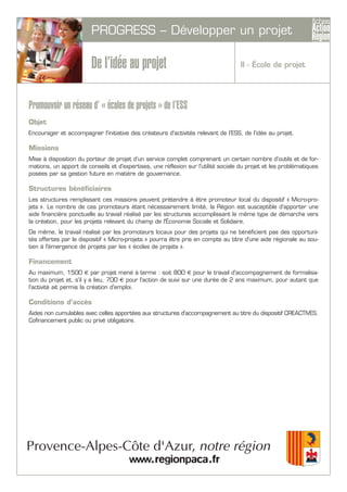 PROGRESS – Développer un projet
De l’idée au projet
Promouvoir un réseau d’ « écoles de projets » de l’ESS
Objet
Encourager et accompagner l'initiative des créateurs d'activités relevant de l’ESS, de l’idée au projet.
Missions
Mise à disposition du porteur de projet d’un service complet comprenant un certain nombre d'outils et de for-
mations, un apport de conseils et d'expertises, une réflexion sur l'utilité sociale du projet et les problématiques
posées par sa gestion future en matière de gouvernance.
Structures bénéficiaires
Les structures remplissant ces missions peuvent prétendre à être promoteur local du dispositif « Micro-pro-
jets ». Le nombre de ces promoteurs étant nécessairement limité, la Région est susceptible d'apporter une
aide financière ponctuelle au travail réalisé par les structures accomplissant le même type de démarche vers
la création, pour les projets relevant du champ de l'Économie Sociale et Solidaire.
De même, le travail réalisé par les promoteurs locaux pour des projets qui ne bénéficient pas des opportuni-
tés offertes par le dispositif « Micro-projets » pourra être pris en compte au titre d'une aide régionale au sou-
tien à l'émergence de projets par les « écoles de projets ».
Financement
Au maximum, 1500 € par projet mené à terme : soit 800 € pour le travail d'accompagnement de formalisa-
tion du projet et, s'il y a lieu, 700 € pour l'action de suivi sur une durée de 2 ans maximum, pour autant que
l'activité ait permis la création d'emploi.
Conditions d’accès
Aides non cumulables avec celles apportées aux structures d'accompagnement au titre du dispositif CREACTIVES.
Cofinancement public ou privé obligatoire.
II - École de projet
 