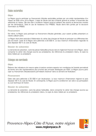 Etudes sectorielles
Objet
La Région pourra participer au financement d'études sectorielles portées par une entité représentative d'un
réseau de l'ESS connu de la Région. L'objet de l'étude doit être d'intérêt général et profiter à l'ensemble des
adhérents du réseau. Elle doit viser à améliorer l'aspect social et solidaire des actions et démarches menées
par les demandeurs. Dans le cas de l'existence d'un PRIDES, l’étude devra être portée par la structure
d'animation du PRIDES.
Financement
De même, la Région peut participer au financement d'études générales, pour autant qu'elles présentent un
intérêt collectif avéré.
La Région devra être associée à l'élaboration du cahier des charges de l'étude et participer aux différentes éta-
pes de travail. L'aide de la Région sera plafonnée à 20 000 €. Le taux maximum d'intervention régionale ne
peut dépasser 80 % du coût de l'étude.
Dossier de subvention
La demande de subvention, outre les pièces habituelles prévues dans le règlement financier de la Région, devra
comporter le cahier des charges soumis aux prestataires, les références du prestataire retenu, la copie du
devis réalisé par ce prestataire.
Echanges non marchands
Objet
Élaborer des indicateurs de mesure aptes à traduire certains aspects non monétaires de l'activité permettrait
de tendre vers des représentations plus proches des principes développés par l'ESS. La Région pourra parti-
ciper au financement d'études-actions permettant d'avancer dans ce domaine de l'évaluation.
Financement
Cette aide sera plafonnée à 20 000 € par étude-action. Le taux maximum d'intervention régional ne peut
dépasser 80 % du coût de l'étude. En contrepartie, la Région pourra conditionner son aide à sa participation
au suivi technique de l'action.
Dossier de subvention
La demande de subvention, outre les pièces habituelles, devra comporter le cahier des charges soumis aux
prestataires, les références du prestataire retenu, la copie du devis réalisé par ce prestataire.
 