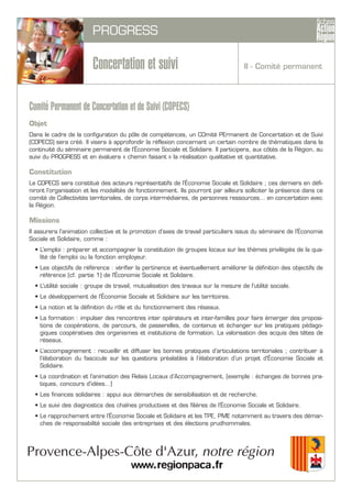 PROGRESS
Concertation et suivi
Comité Permanent de Concertation et de Suivi (COPECS)
Objet
Dans le cadre de la configuration du pôle de compétences, un COmité PErmanent de Concertation et de Suivi
(COPECS) sera créé. Il visera à approfondir la réflexion concernant un certain nombre de thématiques dans la
continuité du séminaire permanent de l’Économie Sociale et Solidaire. Il participera, aux côtés de la Région, au
suivi du PROGRESS et en évaluera « chemin faisant » la réalisation qualitative et quantitative.
Constitution
Le COPECS sera constitué des acteurs représentatifs de l’Économie Sociale et Solidaire ; ces derniers en défi-
niront l’organisation et les modalités de fonctionnement. Ils pourront par ailleurs solliciter la présence dans ce
comité de Collectivités territoriales, de corps intermédiaires, de personnes ressources… en concertation avec
la Région.
Missions
Il assurera l’animation collective et la promotion d’axes de travail particuliers issus du séminaire de l’Économie
Sociale et Solidaire, comme :
• L’emploi : préparer et accompagner la constitution de groupes locaux sur les thèmes privilégiés de la qua-
lité de l’emploi ou la fonction employeur.
• Les objectifs de référence : vérifier la pertinence et éventuellement améliorer la définition des objectifs de
référence (cf. partie 1) de l'Économie Sociale et Solidaire.
• L’utilité sociale : groupe de travail, mutualisation des travaux sur la mesure de l’utilité sociale.
• Le développement de l’Économie Sociale et Solidaire sur les territoires.
• La notion et la définition du rôle et du fonctionnement des réseaux.
• La formation : impulser des rencontres inter opérateurs et inter-familles pour faire émerger des proposi-
tions de coopérations, de parcours, de passerelles, de contenus et échanger sur les pratiques pédago-
giques coopératives des organismes et institutions de formation. La valorisation des acquis des têtes de
réseaux.
• L’accompagnement : recueillir et diffuser les bonnes pratiques d’articulations territoriales ; contribuer à
l’élaboration du fascicule sur les questions préalables à l’élaboration d’un projet d’Économie Sociale et
Solidaire.
• La coordination et l’animation des Relais Locaux d’Accompagnement, (exemple : échanges de bonnes pra-
tiques, concours d’idées…)
• Les finances solidaires : appui aux démarches de sensibilisation et de recherche.
• Le suivi des diagnostics des chaînes productives et des filières de l’Économie Sociale et Solidaire.
• Le rapprochement entre l’Économie Sociale et Solidaire et les TPE, PME notamment au travers des démar-
ches de responsabilité sociale des entreprises et des élections prudhommales.
II - Comité permanent
 