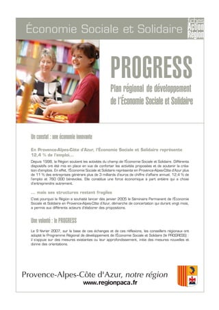 PROGRESSPlan régional de développement
de l’Économie Sociale et Solidaire
Économie Sociale et Solidaire
Un constat : une économie innovante
En Provence-Alpes-Côte d'Azur, l’Économie Sociale et Solidaire représente
12,4 % de l’emploi...
Depuis 1998, la Région soutient les activités du champ de l’Économie Sociale et Solidaire. Différents
dispositifs ont été mis en place en vue de conforter les activités proposées et de soutenir la créa-
tion d'emplois. En effet, l’Économie Sociale et Solidaire représente en Provence-Alpes-Côte d’Azur plus
de 11 % des entreprises générant plus de 3 milliards d’euros de chiffre d’affaire annuel, 12,4 % de
l’emploi et 760 000 bénévoles. Elle constitue une force économique à part entière qui a choisi
d’entreprendre autrement.
... mais ses structures restent fragiles
C’est pourquoi la Région a souhaité lancer dès janvier 2005 le Séminaire Permanent de l’Économie
Sociale et Solidaire en Provence-Alpes-Côte d’Azur, démarche de concertation qui durant vingt mois,
a permis aux différents acteurs d’élaborer des propositions.
Une volonté : le PROGRESS
Le 9 février 2007, sur la base de ces échanges et de ces réflexions, les conseillers régionaux ont
adopté le Programme Régional de développement de l’Économie Sociale et Solidaire (le PROGRESS) :
il s’appuie sur des mesures existantes ou leur approfondissement, initie des mesures nouvelles et
donne des orientations.
 