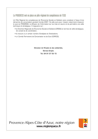 Le PROGRESS met en place un pôle régional de compétences de l’ESS
Un Pôle Régional de compétences de l’Économie Sociale et Solidaire sera constitué à l’issue d’une
démarche de concertation pendant l’année 2007. Ce pôle aura pour mission notamment d’assurer
le suivi du PROGRESS, la diffusion de l’information sur sa mise en œuvre et de permettre une veille
technique et stratégique. Il s’appuiera sur :
• la Chambre Régionale de l’Économie Sociale et Solidaire (CRESS) en termes de veille stratégique,
de conseil et de coordination,
• le recours à un certain nombre d'analyses et d'évaluations,
• un Comité Permanent de Concertation et de Suivi (COPECS).
Direction de l’Emploi et des solidarités,
Service Emploi.
Tél. 04 91 57 55 15
 